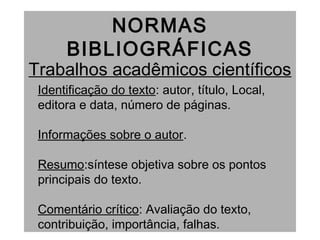 NORMAS
BIBLIOGRÁFICAS
Trabalhos acadêmicos científicos
Identificação do texto: autor, título, Local,
editora e data, número de páginas.
Informações sobre o autor.
Resumo:síntese objetiva sobre os pontos
principais do texto.
Comentário crítico: Avaliação do texto,
contribuição, importância, falhas.
 