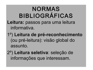 NORMAS
BIBLIOGRÁFICAS
Leitura: passos para uma leitura
informativa.
1º) Leitura de pré-reconhecimento
(ou pré-leitura): visão global do
assunto.
2º) Leitura seletiva: seleção de
informações que interessam.
 