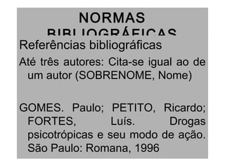 NORMAS
BIBLIOGRÁFICAS
Referências bibliográficas
Até três autores: Cita-se igual ao de
um autor (SOBRENOME, Nome)
GOMES. Paulo; PETITO, Ricardo;
FORTES, Luís. Drogas
psicotrópicas e seu modo de ação.
São Paulo: Romana, 1996
 