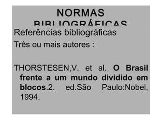 NORMAS
BIBLIOGRÁFICAS
Referências bibliográficas
Três ou mais autores :
THORSTESEN,V. et al. O Brasil
frente a um mundo dividido em
blocos.2. ed.São Paulo:Nobel,
1994.
 