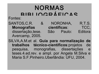 NORMAS
BIBLIOGRÁFICASFontes:
SANTOS,C.R. & NORONHA, R.T.S.
Monografias científicas: TCC,
dissertação,tese. São Paulo: Editora
Avercamp, 2005.
SILVA,A.M.et al. Guia para normalização de
trabalhos técnico-científicos:projetos de
pesquisa, monografias, dissertações e
teses.4.ed.rev. e ampl. por Angela M.Silva e
Maria S.F.Pinheiro.Uberlândia: UFU, 2004.
 