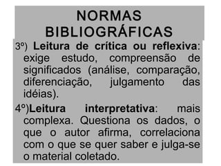 NORMAS
BIBLIOGRÁFICAS
3º) Leitura de crítica ou reflexiva:
exige estudo, compreensão de
significados (análise, comparação,
diferenciação, julgamento das
idéias).
4º)Leitura interpretativa: mais
complexa. Questiona os dados, o
que o autor afirma, correlaciona
com o que se quer saber e julga-se
o material coletado.
 