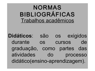 NORMAS
BIBLIOGRÁFICAS
Trabalhos acadêmicos
Didáticos: são os exigidos
durante os cursos de
graduação, como partes das
atividades do processo
didático(ensino-aprendizagem).
 