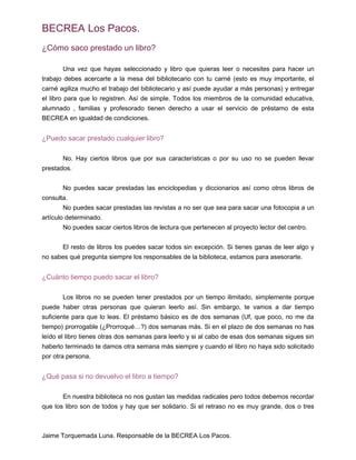 BECREA Los Pacos.
¿Cómo saco prestado un libro?
Una vez que hayas seleccionado y libro que quieras leer o necesites para hacer un
trabajo debes acercarte a la mesa del bibliotecario con tu carné (esto es muy importante, el
carné agiliza mucho el trabajo del bibliotecario y así puede ayudar a más personas) y entregar
el libro para que lo registren. Así de simple. Todos los miembros de la comunidad educativa,
alumnado , familias y profesorado tienen derecho a usar el servicio de préstamo de esta
BECREA en igualdad de condiciones.
¿Puedo sacar prestado cualquier libro?
No. Hay ciertos libros que por sus características o por su uso no se pueden llevar
prestados.
No puedes sacar prestadas las enciclopedias y diccionarios así como otros libros de
consulta.
No puedes sacar prestadas las revistas a no ser que sea para sacar una fotocopia a un
artículo determinado.
No puedes sacar ciertos libros de lectura que pertenecen al proyecto lector del centro.
El resto de libros los puedes sacar todos sin excepción. Si tienes ganas de leer algo y
no sabes qué pregunta siempre los responsables de la biblioteca, estamos para asesorarte.
¿Cuánto tiempo puedo sacar el libro?
Los libros no se pueden tener prestados por un tiempo ilimitado, simplemente porque
puede haber otras personas que quieran leerlo así. Sin embargo, te vamos a dar tiempo
suficiente para que lo leas. El préstamo básico es de dos semanas (Uf, que poco, no me da
tiempo) prorrogable (¿Prorroqué…?) dos semanas más. Si en el plazo de dos semanas no has
leído el libro tienes otras dos semanas para leerlo y si al cabo de esas dos semanas sigues sin
haberlo terminado te damos otra semana más siempre y cuando el libro no haya sido solicitado
por otra persona.
¿Qué pasa si no devuelvo el libro a tiempo?
En nuestra biblioteca no nos gustan las medidas radicales pero todos debemos recordar
que los libro son de todos y hay que ser solidario. Si el retraso no es muy grande, dos o tres
Jaime Torquemada Luna. Responsable de la BECREA Los Pacos.
 
