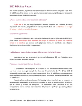 BECREA Los Pacos.
días no hay problema, a partir de una semana estarás el mismo tiempo sin poder sacar libros
de la biblioteca. Si el retraso es muy grande, más de dos meses, cumplirás algunas tareas en la
biblioteca o el patio durante una semana.
¿Puedo usar mi ordenador o tablet en la biblioteca?
Claro que sí. No hay ningún problema, tenemos conexión wifi a internet a vuestra
disposición. Sin embargo, os pedimos un uso responsable de la red. La biblioteca es un lugar
de lectura y estudio no un salón de juegos.
Sugerencias y peticiones.
Cualquier sugerencia o petición que se quiera hacer al equipo de biblioteca se podrá
hacer o bien directamente a los miembros del equipo en las horas de recreo o a través del
correo de la biblioteca que aparece en la página del mismo. Se atenderá a las peticiones
siguiendo criterios de idoneidad y presupuesto.
La biblioteca fuera de los recreos. Otros usos de la biblioteca.
Además del uso que le damos en los recreos la Becrea del IES Los Pacos tiene otros
usos que también tienen sus normas.
Préstamos transitorios en horario de lectivo.
A veces hacen falta ejemplares de un libro o de una obra de consulta en clase durante
una hora o más como por ejemplo los libros del itinerario lector de 1º y 2º de ESO. El
profesorado puede enviar alumnos o alumnas a recoger libros de la biblioteca pero estos deben
estar siempre acompañados de un profesor de guardia o conserje, nunca deberán entrar sólo
en la biblioteca.
Los ejemplares serán apuntados en la hoja de préstamo transitorio que se encuentra en
la mesa de los responsables de la BECREA indicando: la fecha, la hora, el profesor o profesora
que lo solicita y número de ejemplares. Los ejemplares serán devueltos a su sitio
correctamente siendo siempre responsabilidad del profesor o profesora que se haya hecho
correctamente.
Jaime Torquemada Luna. Responsable de la BECREA Los Pacos.
 