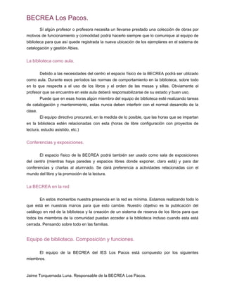 BECREA Los Pacos.
Sí algún profesor o profesora necesita un llevarse prestado una colección de obras por
motivos de funcionamiento y comodidad podrá hacerlo siempre que lo comunique al equipo de
biblioteca para que así quede registrada la nueva ubicación de los ejemplares en el sistema de
catalogación y gestión Abies.
La biblioteca como aula.
Debido a las necesidades del centro el espacio físico de la BECREA podrá ser utilizado
como aula. Durante esos períodos las normas de comportamiento en la biblioteca, sobre todo
en lo que respecta a el uso de los libros y el orden de las mesas y sillas. Obviamente el
profesor que se encuentre en este aula deberá responsabilizarse de su estado y buen uso.
Puede que en esas horas algún miembro del equipo de biblioteca esté realizando tareas
de catalogación y mantenimiento, estas nunca deben interferir con el normal desarrollo de la
clase.
El equipo directivo procurará, en la medida de lo posible, que las horas que se impartan
en la biblioteca estén relacionadas con esta (horas de libre configuración con proyectos de
lectura, estudio asistido, etc.)
Conferencias y exposiciones.
El espacio físico de la BECREA podrá también ser usado como sala de exposiciones
del centro (mientras haya paredes y espacios libres donde exponer, claro está) y para dar
conferencias y charlas al alumnado. Se dará preferencia a actividades relacionadas con el
mundo del libro y la promoción de la lectura.
La BECREA en la red
En estos momentos nuestra presencia en la red es mínima. Estamos realizando todo lo
que está en nuestras manos para que esto cambie. Nuestro objetivo es la publicación del
catálogo en red de la biblioteca y la creación de un sistema de reserva de los libros para que
todos los miembros de la comunidad puedan acceder a la biblioteca incluso cuando esta está
cerrada. Pensando sobre todo en las familias.
Equipo de biblioteca. Composición y funciones.
El equipo de la BECREA del IES Los Pacos está compuesto por los siguientes
miembros.
Jaime Torquemada Luna. Responsable de la BECREA Los Pacos.
 