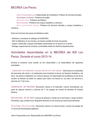 BECREA Los Pacos.
Jaime Torquemada Luna. Responsable de la biblioteca. Profesor de Ciencias Sociales.
Ana Quijano Lombardo. Profesora de Inglés.
Mercedes López. Profesora de Plástica.
Nuria Gónzalez. Profesora de Lengua castellana y Literatura.
María Jesús Montes Hidalgo. Profesora de Ciencias Sociales y Lengua Castellana y
Literatura.
Entre las funciones del equipo de biblioteca están:
- Mantener y actualizar el catálogo de la BECREA.
- Abrir la biblioteca en los recreos y el máximo posible de horas de guardia.
- Sugerir, desarrollar y apoyar actividades relacionadas con la lectura en el centro.
- Recoger sugerencias de compras y actividades desde los distintos departamentos.
Actividades desarrolladas en la BECREA del IES Los
Pacos. Durante el curso 2013-14.
Durante el presente curso escolar se han desarrollado y se desarrollarán las siguientes
actividades.
- Celebración de Halloween, semana del 28 al 31 de octubre. Esta busca la complicidad
del alumnado del centro y el profesorado para fomentar la lectura de literatura fantástica y de
terror. Se decoró la biblioteca con motivos alusivos. El responsable de la biblioteca el día 30 de
octubre se disfrazó de jinete sin cabeza para hacer una lectura en voz alta a los alumnos y
alumnas de 1º de la eso.
Celebración de Navidad. Decoración alusiva a la festividad. Lectura dramatizada, por
parte de algunos alumnos y alumnas de 1º de pasajes de Cuento de Navidad de Charles
Dickens.
Día del libro. 23 de Abril. Lectura de poesías y charla con el alumnado a cargo de María
Fernández Lago, poetisa local. Biografías literarias en los recreos por parte del profesorado.
25 de Mayo. Día de la toalla. Decoración alusiva a la ciencia ficción. Lectura de pasajes de
“La Guía del Autoestopista galáctico”
Jaime Torquemada Luna. Responsable de la BECREA Los Pacos.
 
