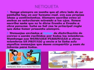 NETIQUETA
1. Tenga siempre en mente que al otro lado de su
pantalla hay un ser humano real, con sus propias
ideas y sentimientos. Siempre escriba como si
ambos se estuvieran mirando a los ojos. Nunca
escriba nada que no le diría frente a frente a
otra persona. Esta es tal vez la principal regla
que deba tener presente siempre.
2. Mensajes enviados a listas de distribución de
correo-e serán recibidos por todos los miembros.
Mantenga sus MENSAJES PERSONALES a otros
miembros EN PRIVADO y envíe a la lista solo
aquellos mensajes que desee compartir y sean de
interés para todos.
 