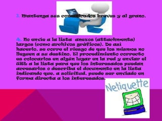3. Mantenga sus comunicados breves y al grano.




4. No envíe a la lista anexos (attachments)
largos (como archivos gráficos). De así
hacerlo, se corre el riesgo de que los mismos no
lleguen a su destino. El procedimiento correcto
es colocarlos en algún lugar en la red y enviar el
URL a la lista para que los interesados puedan
accesarlos o describa el documento en la lista
indicando que, a solicitud, puede ser enviado en
forma directa a los interesados.
 