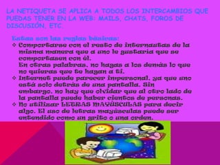 LA NETIQUETA SE APLICA A TODOS LOS INTERCAMBIOS QUE
PUEDAS TENER EN LA WEB: MAILS, CHATS, FOROS DE
DISCUSIÓN, ETC.

 Estas son las reglas básicas:
  Comportarse con el resto de internautas de la
   misma manera que a uno le gustaría que se
   comportasen con él.
   En otras palabras, no hagas a los demás lo que
   no quieras que te hagan a ti.
  Internet puede parecer impersonal, ya que uno
   está solo detrás de una pantalla. Sin
   embargo, no hay que olvidar que al otro lado de
   la pantalla puede haber cientos de personas.
  No utilizar LETRAS MAYÚSCULAS para decir
   algo. El uso de letras mayúsculas puede ser
   entendido como un grito o una orden.
 