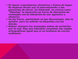  No hacer comentarios ofensivos o fuera de lugar.
  No dejarse llevar por el enervamiento o las
  groserías de otros. En internet, se conoce como
  “flaming” la inserción en foros de discusión de
  mensajes con la intención de ser agresivo u
  ofensivo.
 En los foros, participar en las discusiones, dar la
  opinión, pero no entrar en disputas con los
  demás.
 Releer siempre los mensajes antes de enviarlos
  por la red. Hay que intentar respetar las reglas
  ortográficas igual que si se tratara de correo
  ordinario.
 