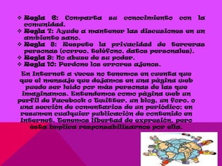  Regla 6: Comparta su conocimiento con la
  comunidad.
 Regla 7: Ayude a mantener las discusiones en un
  ambiente sano.
 Regla 8: Respete la privacidad de terceras
  personas (correo, teléfono, datos personales).
 Regla 9: No abuse de su poder.
 Regla 10: Perdone los errores ajenos.
 En Internet a veces no tenemos en cuenta que
 que el mensaje que dejamos en una página web
  puede ser leído por más personas de las que
 imaginamos. Entendemos como página web un
perfil de Facebook o Twitter, un blog, un foro, o
 una sección de comentarios de un periódico; en
 resumen cualquier publicación de contenido en
 Internet. Tenemos libertad de expresión, pero
    ésta implica responsabilizarnos por ella.
 