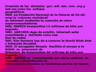 Creación de los dominios gov, mil, edu, com, org y
net así como los sufijos
geográficos.
1986. La Fundación Nacional de la Ciencia de EE.UU.
crea la 'columna vertebral'
de Internet mediante la conexión de cinco
supercomputadores.
1989. NSFNET transmitía 1.5 millones de bits por
segundo.
1990. ARPANET deja de existir. Internet está
consolidada y definida como una
Red de redes.
1991. Tim Berners Lee da a conocer la World Wide Web
o Telaraña Mundial.
1993. El navegador Mosaic facilita el acceso a la
WWW, es precursor de
Netscape. Se transmiten 45 millones de bits por
segundo.
1995. NSFNET es reemplazada por otros centros de
cómputo y distribución de
información ubicados en distintas partes de mundo.
 