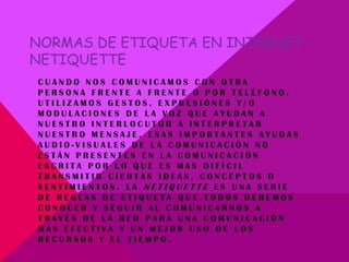 NORMAS DE ETIQUETA EN INTERNET –
NETIQUETTE
CUANDO NOS COMUNICAMOS CON OTRA
PERSONA FRENTE A FRENTE O POR TELÉFONO,
UTILIZAMOS GESTOS, EXPRESIONES Y/O
MODULACIONES DE LA VOZ QUE AYUDAN A
NUESTRO INTERLOCUTOR A INTERPRETAR
NUESTRO MENSAJE. ESAS IMPORTANTES AYUDAS
AUDIO-VISUALES DE LA COMUNICACIÓN NO
ESTÁN PRESENTES EN LA COMUNICACIÓN
ESCRITA POR LO QUE ES MAS DIFÍCIL
TRANSMITIR CIERTAS IDEAS, CONCEPTOS O
SENTIMIENTOS. LA NETIQUETTE ES UNA SERIE
DE REGLAS DE ETIQUETA QUE TODOS DEBEMOS
CONOCER Y SEGUIR AL COMUNICARNOS A
TRAVÉS DE LA RED PARA UNA COMUNICACIÓN
MÁS EFECTIVA Y UN MEJOR USO DE LOS
RECURSOS Y EL TIEMPO.
 