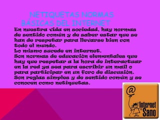 NETIQUETAS NORMAS
  BÁSICAS DEL INTERNET
En nuestra vida en sociedad, hay normas
de sentido común y de saber estar que se
han de respetar para llevarse bien con
todo el mundo.
Lo mismo sucede en internet.
Son normas de educación elementales que
hay que respetar a la hora de interactuar
en la red ya sea para escribir un mail o
para participar en un foro de discusión.
Son reglas simples y de sentido común y se
conocen como netiquetas.
 