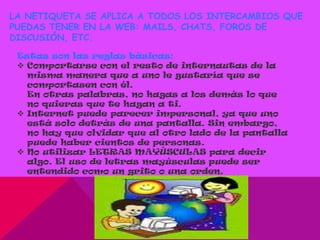 LA NETIQUETA SE APLICA A TODOS LOS INTERCAMBIOS QUE
PUEDAS TENER EN LA WEB: MAILS, CHATS, FOROS DE
DISCUSIÓN, ETC.

 Estas son las reglas básicas:
  Comportarse con el resto de internautas de la
   misma manera que a uno le gustaría que se
   comportasen con él.
   En otras palabras, no hagas a los demás lo que
   no quieras que te hagan a ti.
  Internet puede parecer impersonal, ya que uno
   está solo detrás de una pantalla. Sin embargo,
   no hay que olvidar que al otro lado de la pantalla
   puede haber cientos de personas.
  No utilizar LETRAS MAYÚSCULAS para decir
   algo. El uso de letras mayúsculas puede ser
   entendido como un grito o una orden.
 