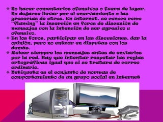  No hacer comentarios ofensivos o fuera de lugar.
  No dejarse llevar por el enervamiento o las
  groserías de otros. En internet, se conoce como
  “flaming” la inserción en foros de discusión de
  mensajes con la intención de ser agresivo u
  ofensivo.
 En los foros, participar en las discusiones, dar la
  opinión, pero no entrar en disputas con los
  demás.
 Releer siempre los mensajes antes de enviarlos
  por la red. Hay que intentar respetar las reglas
  ortográficas igual que si se tratara de correo
  ordinario.
 Netiqueta es el conjunto de normas de
  comportamiento de un grupo social en Internet
 