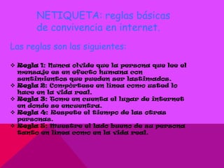 NETIQUETA: reglas básicas
       de convivencia en internet.
Las reglas son las siguientes:

 Regla 1: Nunca olvide que la persona que lee el
  mensaje es en efecto humana con
  sentimientos que pueden ser lastimados.
 Regla 2: Compórtese en línea como usted lo
  hace en la vida real.
 Regla 3: Tome en cuenta el lugar de internet
  en donde se encuentra.
 Regla 4: Respete el tiempo de las otras
  personas.
 Regla 5: Muestre el lado bueno de su persona
  tanto en línea como en la vida real.
 