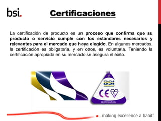 Certificaciones
La certificación de producto es un proceso que confirma que su
producto o servicio cumple con los estándares necesarios y
relevantes para el mercado que haya elegido. En algunos mercados,
la certificación es obligatoria, y en otros, es voluntaria. Teniendo la
certificación apropiada en su mercado se asegura el éxito.
 
