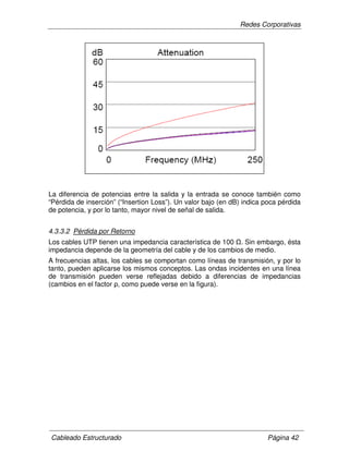 Redes Corporativas
Cableado Estructurado Página 42
La diferencia de potencias entre la salida y la entrada se conoce también como
“Pérdida de inserción” (“Insertion Loss”). Un valor bajo (en dB) indica poca pérdida
de potencia, y por lo tanto, mayor nivel de señal de salida.
4.3.3.2 Pérdida por Retorno
Los cables UTP tienen una impedancia característica de 100 . Sin embargo, ésta
impedancia depende de la geometría del cable y de los cambios de medio.
A frecuencias altas, los cables se comportan como líneas de transmisión, y por lo
tanto, pueden aplicarse los mismos conceptos. Las ondas incidentes en una línea
de transmisión pueden verse reflejadas debido a diferencias de impedancias
(cambios en el factor ρ, como puede verse en la figura).
 
