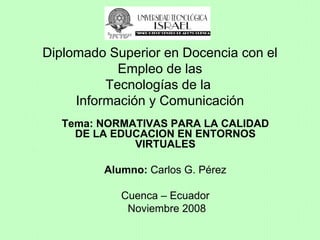 Tema: NORMATIVAS PARA LA CALIDAD DE LA EDUCACION EN ENTORNOS VIRTUALES Alumno:  Carlos G. Pérez Cuenca – Ecuador Noviembre 2008 Diplomado Superior en Docencia con el Empleo de las Tecnologías de la  Información y Comunicación 