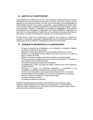 III. ¿QUÉ ES LA PLANIFICACIÓN?
La planificación es el proceso de conducir una organización desde donde se encuentra
actualmente hasta donde queremos que esté en el futuro. Este futuro, para los centros
educativos es la autonomía escolar, es decir, que los miembros de las Modalidades de
Administración Escolar Local, tengan la capacidad y responsabilidad para decidir sobre
lo que conviene hacer y fortalecer la gestión de los recursos que se les asignen, no sólo
los económicos, humanos y materiales, sino también los pedagógicos. Para alcanzar
esta autonomía es importante la elaboración del Proyecto Educativo Institucional, ya
que éste no es responsabilidad ni patrimonio de una sola persona o grupo de personas,
sino que es el compromiso de todos los miembros de una Comunidad Educativa.

El Plan Escolar Anual, es el instrumento de gestión que contiene un conjunto de
acciones o actividades organizadas cronogramadas, que la comunidad educativa debe
realizar para lograr los objetivos propuestos en período anual del trabajo.

  IV. ¿PORQUÉ ES IMPORTANTE LA PLANIFICACIÓN?

       Propicia el desarrollo de la Modalidad y de la Institución, al establecer métodos
       de utilización racional de los recursos.
       Reduce los niveles de incertidumbre que se pueden presentar en el futuro.
       Mantiene una mentalidad futurista teniendo más visión del porvenir y un afán de
       lograr y mejorar las cosas.
       Reduce al mínimo los riesgos y aprovecha al máximo las oportunidades.
       Permite aprovechar la experiencia y los recursos de las personas e instituciones
       que colaboran con el Centro Educativo.
       Promueve la eficiencia al eliminar la improvisación.
       Al establecerse un Plan, suministra las bases a través de las cuales operará el
       Centro Educativo.
       Disminuye al mínimo los problemas potenciales y proporciona a las
       modalidades, magníficos rendimientos de su tiempo y esfuerzo.
       Permite a las modalidades, evaluar alternativas antes de tomar una decisión.
       Permite establecer las prioridades con base a las necesidades y los recursos.
       Permite el logro de los objetivos y metas institucionales.
       Fomenta el trabajo en equipo.
       Se invierte en esfuerzos y recursos.

Dentro de las organizaciones, planear es tan importante como organizar, dirigir y
controlar, porque la eficiencia no se logra con la improvisación, y si administrar es
"hacer las cosas a través de otros", es necesario, primero hacer planes sobre la forma
como esa acción se habrá de coordinar.
 