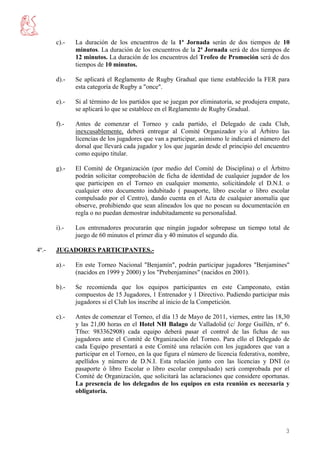 c).-   La duración de los encuentros de la 1ª Jornada serán de dos tiempos de 10
              minutos. La duración de los encuentros de la 2ª Jornada será de dos tiempos de
              12 minutos. La duración de los encuentros del Trofeo de Promoción será de dos
              tiempos de 10 minutos.

       d).-   Se aplicará el Reglamento de Rugby Gradual que tiene establecido la FER para
              esta categoría de Rugby a "once".

       e).-   Si al término de los partidos que se juegan por eliminatoria, se produjera empate,
              se aplicará lo que se establece en el Reglamento de Rugby Gradual.

       f).-   Antes de comenzar el Torneo y cada partido, el Delegado de cada Club,
              inexcusablemente, deberá entregar al Comité Organizador y/o al Árbitro las
              licencias de los jugadores que van a participar, asimismo le indicará el número del
              dorsal que llevará cada jugador y los que jugarán desde el principio del encuentro
              como equipo titular.

       g).-   El Comité de Organización (por medio del Comité de Disciplina) o el Árbitro
              podrán solicitar comprobación de ficha de identidad de cualquier jugador de los
              que participen en el Torneo en cualquier momento, solicitándole el D.N.I. o
              cualquier otro documento indubitado ( pasaporte, libro escolar o libro escolar
              compulsado por el Centro), dando cuenta en el Acta de cualquier anomalía que
              observe, prohibiendo que sean alineados los que no posean su documentación en
              regla o no puedan demostrar indubitadamente su personalidad.

       i).-   Los entrenadores procurarán que ningún jugador sobrepase un tiempo total de
              juego de 60 minutos el primer día y 40 minutos el segundo día.

4º.-   JUGADORES PARTICIPANTES.-

       a).-   En este Torneo Nacional "Benjamín", podrán participar jugadores "Benjamines"
              (nacidos en 1999 y 2000) y los "Prebenjamines" (nacidos en 2001).

       b).-   Se recomienda que los equipos participantes en este Campeonato, están
              compuestos de 15 Jugadores, 1 Entrenador y 1 Directivo. Pudiendo participar más
              jugadores si el Club los inscribe al inicio de la Competición.

       c).-   Antes de comenzar el Torneo, el día 13 de Mayo de 2011, viernes, entre las 18,30
              y las 21,00 horas en el Hotel NH Balago de Valladolid (c/ Jorge Guillén, nº 6.
              Tfno: 983362908) cada equipo deberá pasar el control de las fichas de sus
              jugadores ante el Comité de Organización del Torneo. Para ello el Delegado de
              cada Equipo presentará a este Comité una relación con los jugadores que van a
              participar en el Torneo, en la que figura el número de licencia federativa, nombre,
              apellidos y número de D.N.I. Esta relación junto con las licencias y DNI (o
              pasaporte ó libro Escolar o libro escolar compulsado) será comprobada por el
              Comité de Organización, que solicitará las aclaraciones que considere oportunas.
              La presencia de los delegados de los equipos en esta reunión es necesaria y
              obligatoria.




                                                                                               3
 