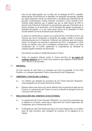 Caso de que algún jugador, por su edad, aún no disponga de D.N.I. expedido,
              deberá aportar Certificación de su identidad, con fotografía incorporada, expedida
              por algún Organismo oficial con atribuciones y facultades para identificación de
              personas (Ayuntamientos, Policía Nacional, Territorial o Local, Guardia Civil).
              También podrá admitirse que el jugador que por su edad carezca de DNI se
              persone en la Federación Territorial a la que pertenece para que el Presidente de la
              misma certifique en un documento, con la fotografía del jugador incorporada, la
              identidad del jugador, si es que tienen plena certeza de su identidad. El Libro
              Escolar también servirá de documento para identificarse.

              A efectos de verificación de control en la reunión del día 13 de Mayo de 2011, las
              licencias que lleven incorporada la fotografía del jugador sellada (o procesada
              informáticamente) por la Federación Territorial será suficiente para este proceso
              inicial. No obstante será necesario la aportación de D.N.I. (o pasaporte) o Libro
              Escolar en aquellos casos que se produjeran reclamaciones o bien si así fuera
              considerados por el Comité organizador la comprobación de identidad de
              cualquier jugador mediante este documento.

              Esta relación no podrá ser modificada durante el Torneo.

       d).-   Todos los jugadores deberán acudir al Torneo provistos de un seguro de
              accidente deportivo que les cubra como mínimo lo que establece el Real Decreto
              1591/1992 de 23 de diciembre.

5º.-   PREMIOS.-

       Al Club vencedor de cada Final se le entregará una Copa en propiedad. Al otro Club
       Finalista, se le entregara igualmente Trofeos conmemorativos del Campeonato.

6º.-   ÁRBITROS Y JUECES DE LATERAL.-

       a).-   Los Árbitros que dirigirán los encuentros de este Torneo Nacional "Benjamín",
              serán designados por el Comité Nacional de Árbitros.

       b).-   Quienes actúen como Jueces de Lateral, deberán estar en posesión de algún tipo de
              Licencia. La organización del Torneo se reserva el derecho de designar Jueces de
              Línea para cada encuentro.

7º.-   ORGANIZACIÓN DEL TORNEO Y ENCUENTROS.-

       a).-   La organización del Torneo Nacional "Benjamín", así como de los encuentros que
              se disputan en el mismo, estará bajo la supervisión del Comité Organizador del
              Campeonato, que se formará para tal fin.

       b).-   El Delegado de cada Club deberá presentarse al Comité Organizador y/o al árbitro
              antes de cada encuentro, para entregarle las licencias de los jugadores de su
              Equipo.




                                                                                                4
 