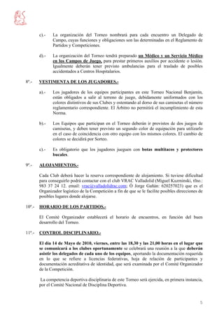 c).-   La organización del Torneo nombrará para cada encuentro un Delegado de
               Campo, cuyas funciones y obligaciones son las determinadas en el Reglamento de
               Partidos y Competiciones.

        d).-   La organización del Torneo tendrá preparado un Médico y un Servicio Médico
               en los Campos de Juego, para prestar primeros auxilios por accidente o lesión.
               Igualmente deberán tener previsto ambulancias para el traslado de posibles
               accidentados a Centros Hospitalarios.

8º.-    VESTIMENTA DE LOS JUGADORES.-

        a).-   Los jugadores de los equipos participantes en este Torneo Nacional Benjamín,
               están obligados a salir al terreno de juego, debidamente uniformados con los
               colores distintivos de sus Clubes y ostentando al dorso de sus camisetas el número
               reglamentario correspondiente. El Árbitro no permitirá el incumplimiento de esta
               Norma.

        b).-   Los Equipos que participan en el Torneo deberán ir provistos de dos juegos de
               camisetas, y deben tener previsto un segundo color de equipación para utilizarlo
               en el caso de coincidencia con otro equipo con los mismos colores. El cambio de
               colores se decidirá por Sorteo.

        c).-   Es obligatorio que los jugadores jueguen con botas multitacos y protectores
               bucales.

9º.-    ALOJAMIENTOS.-

        Cada Club deberá hacer la reserva correspondiente de alojamiento. Si tuviese dificultad
        para conseguirlo podrá contactar con el club VRAC Valladolid (Miguel Kuzminski, tfno.:
        983 37 24 12. email: vrac@valladolidrac.com; Ó Jorge Gañán: 620257023) que es el
        Organizador logístico de la Competición a fin de que se le facilite posibles direcciones de
        posibles lugares donde alojarse.

10º.-   HORARIO DE LOS PARTIDOS.-

        El Comité Organizador establecerá el horario de encuentros, en función del buen
        desarrollo del Torneo.

11º.-   CONTROL DISCIPLINARIO.-

        El día 14 de Mayo de 2010, viernes, entre las 18,30 y las 21,00 horas en el lugar que
        se comunicará a los clubes oportunamente se celebrará una reunión a la que deberán
        asistir los delegados de cada uno de los equipos, aportando la documentación requerida
        en lo que se refiere a licencias federativas, hoja de relación de participantes y
        documentación acreditativa de identidad, que será examinada por el Comité Organizador
        de la Competición.

         La competencia deportiva disciplinaria de este Torneo será ejercida, en primera instancia,
        por el Comité Nacional de Disciplina Deportiva.


                                                                                                 5
 