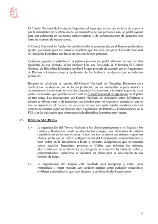 El Comité Nacional de Disciplina Deportiva, al tener que actuar con carácter de urgencia
        por la inmediatez de celebración de los encuentros de una jornada a otra, se podrá ayudar
        para que colaboren en las tareas administrativas y de comunicaciones de acuerdos con
        hasta un máximo de tres personas.

        El Comité Nacional de Apelación también tendrá representación en el Torneo, pudiéndose
        ayudar igualmente para los mismos cometidos que los previstos para el Comité Nacional
        de Disciplina Deportiva con hasta un máximo de tres personas.

        Cualquier jugador expulsado en la primera jornada no podrá alinearse en los partidos
        siguientes de esa Jornada, si los hubiese: Una vez finalizada la 1ª Jornada El Comité
        Nacional de Disciplina Deportiva resolverá lo que proceda de acuerdo con el Reglamento
        de Partidos y Competiciones y en función de los hechos e incidencias que se hubieran
        producido.

        Después de celebrada la reunión del Comité Nacional de Disciplina Deportiva para
        resolver las incidencias que se hayan producido en los encuentros o para atender a
        reclamaciones formuladas, se deberán comunicar los acuerdos, a la mayor urgencia, a las
        partes interesadas, que podrán recurrir ante el Comité Nacional de Apelación en el plazo
        de tres horas. Las resoluciones del Comité Nacional de Apelación serán definitivas a
        efectos de alineaciones y de jugadores sancionados para los siguientes encuentros que se
        han de disputar en el Torneo, sin perjuicio de que con posterioridad puedan ejercer su
        derecho de recurso según lo previsto en el Reglamento de Partidos y Competiciones de la
        FER y en la legislación que sobre materia de disciplina deportiva esté vigente.

12º.-   OBSERVACIONES.-

        a).-   La organización del Torneo facilitará a los clubes participantes a su llegada a los
               Hoteles y Residencia donde se alojarán los equipos, una Normativa de estricto
               cumplimiento en las que se especificarán las instrucciones que deberán seguir los
               Clubes, en lo que se refiere a Organización del Campeonato, comportamiento y
               buen orden en la Residencia u Hotel y medidas disciplinarías que se tomaran
               contra aquellos Jugadores, personas o Clubes que infrinjan las mismas,
               advirtiendo que no se tolerará y se castigarán severamente las faltas de orden y
               comportamiento. Asimismo se facilitará un plano para la localización de los
               terrenos de juego.

        b).-   La organización del Torneo, está facultada para interpretar y variar estas
               Normativas y tomar medidas con carácter urgente sobre cualquier situación o
               problema extraordinario que surja durante la celebración del Campeonato.




                                                                                                6
 