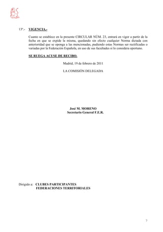 13º.-   VIGENCIA.-

        Cuanto se establece en la presente CIRCULAR NÚM. 23, entrará en vigor a partir de la
        fecha en que se expide la misma, quedando sin efecto cualquier Norma dictada con
        anterioridad que se oponga a las mencionadas, pudiendo estas Normas ser rectificadas o
        variadas por la Federación Española, en uso de sus facultades si lo considera oportuno.

        SE RUEGA ACUSE DE RECIBO.

                                 Madrid, 19 de febrero de 2011

                                 LA COMISIÓN DELEGADA




                                     José M. MORENO
                                    Secretario General F.E.R.




Dirigido a: CLUBES PARTICIPANTES
            FEDERACIONES TERRITORIALES




                                                                                             7
 