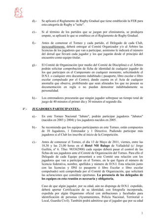 d).-   Se aplicará el Reglamento de Rugby Gradual que tiene establecido la FER para
              esta categoría de Rugby a "seite".

       e).-   Si al término de los partidos que se juegan por eliminatoria, se produjera
              empate, se aplicará lo que se establece en el Reglamento de Rugby Gradual.

       f).-   Antes de comenzar el Torneo y cada partido, el Delegado de cada Club,
              inexcusablemente, deberá entregar al Comité Organizador y/o al Árbitro las
              licencias de los jugadores que van a participar, asimismo le indicará el número
              del dorsal que llevará cada jugador y los que jugarán desde el principio del
              encuentro como equipo titular.

       g).-   El Comité de Organización (por medio del Comité de Disciplina) o el Árbitro
              podrán solicitar comprobación de ficha de identidad de cualquier jugador de
              los que participen en el Campeonato en cualquier momento, solicitándole el
              D.N.I. o cualquier otro documento indubitado ( pasaporte, libro escolar o libro
              escolar compulsado por el Centro), dando cuenta en el Acta de cualquier
              anomalía que observe, prohibiendo que sean alineados los que no posean su
              documentación en regla o no puedan demostrar indubitadamente su
              personalidad.

       h).-   Los entrenadores procurarán que ningún jugador sobrepase un tiempo total de
              juego de 40 minutos el primer día y 30 minutos el segundo día.

4º.-   JUGADORES PARTICIPANTES.-

       a).-   En este Torneo Nacional "Jabato", podrán participar jugadores "Jabatos"
              (nacidos en 2003 y 2004) y los jugadores nacidos en 2005.

       b).-   Se recomienda que los equipos participantes en este Torneo, están compuestos
              de 10 Jugadores, 1 Entrenador y 1 Directivo. Pudiendo participar más
              jugadores si el Club los inscribe al inicio de la Competición.

       c).-   Antes de comenzar el Torneo, el día 13 de Mayo de 2011, viernes, entre las
              18,30 y las 21,00 horas en el Hotel NH Balago de Valladolid (c/ Jorge
              Guillén, nº 6. Tfno: 983362908) cada equipo deberá pasar el control de las
              fichas de sus jugadores ante el Comité de Organización del Torneo. Para ello el
              Delegado de cada Equipo presentará a este Comité una relación con los
              jugadores que van a participar en el Torneo, en la que figura el número de
              licencia federativa, nombre, apellidos y número de D.N.I. Esta relación junto
              con las licencias y DNI (o pasaporte ó libro Escolar o libro escolar
              compulsado) será comprobada por el Comité de Organización, que solicitará
              las aclaraciones que considere oportunas. La presencia de los delegados de
              los equipos en esta reunión es necesaria y obligatoria.

              Caso de que algún jugador, por su edad, aún no disponga de D.N.I. expedido,
              deberá aportar Certificación de su identidad, con fotografía incorporada,
              expedida por algún Organismo oficial con atribuciones y facultades para
              identificación de personas (Ayuntamientos, Policía Nacional, Territorial o
              Local, Guardia Civil). También podrá admitirse que el jugador que por su edad


                                                                                           3
 