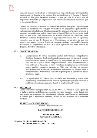 Cualquier jugador expulsado en la primera jornada no podrá alinearse en los partidos
        siguientes de esa Jornada, si los hubiese. Una vez finalizada la 1ª Jornada El Comité
        Nacional de Disciplina Deportiva resolverá lo que proceda de acuerdo con el
        Reglamento de Partidos y Competiciones y en función de los hechos e incidencias que
        se hubieran producido.

        Después de celebrada la reunión del Comité Nacional de Disciplina Deportiva para
        resolver las incidencias que se hayan producido en los encuentros o para atender a
        reclamaciones formuladas, se deberán comunicar los acuerdos, a la mayor urgencia, a
        las partes interesadas, que podrán recurrir ante el Comité Nacional de Apelación en el
        plazo de tres horas. Las resoluciones del Comité Nacional de Apelación serán
        definitivas a efectos de alineaciones y de jugadores sancionados para los siguientes
        encuentros que se han de disputar en el Campeonato, sin perjuicio de que con
        posterioridad puedan ejercer su derecho de recurso según lo previsto en el Reglamento
        de Partidos y Competiciones de la FER y en la legislación que sobre materia de
        disciplina deportiva esté vigente.

12º.-   OBSERVACIONES.-

        a).-   La organización del Torneo facilitará a los clubs participantes a su llegada a los
               Hoteles y Residencia donde se alojarán los equipos, una Normativa de estricto
               cumplimiento en las que se especificarán las instrucciones que deberán seguir
               los Clubs, en lo que se refiere a Organización del Torneo, comportamiento y
               buen orden en la Residencia u Hotel y medidas disciplinarías que se tomaran
               contra aquellos Jugadores, personas o Clubs que infrinjan las mismas,
               advirtiendo que no se tolerará y se castigarán severamente las faltas de orden y
               comportamiento. Asimismo se facilitará un plano para la localización de los
               terrenos de juego.

        b).-   La organización del Torneo, está facultada para interpretar y variar estas
               Normativas y tomar medidas con carácter urgente sobre cualquier situación o
               problema extraordinario que surja durante la celebración del Torneo.

13º.-   VIGENCIA.-
        Cuanto se establece en la presente CIRCULAR NÚM. 25, entrará en vigor a partir de
        la fecha en que se expide la misma, quedando sin efecto cualquier Norma dictada con
        anterioridad que se oponga a las mencionadas, pudiendo estas Normas ser rectificadas
        o variadas por la Federación Española, en uso de sus facultades si lo considera
        oportuno.

        SE RUEGA ACUSE DE RECIBO.
                        Madrid, 19 de febrero de 2011

                               LA COMISIÓN DELEGADA

                                    José M. MORENO
                                 Secretario General F.E.R.

Dirigido a: CLUBS PARTICIPANTES
            FEDERACIONES TERRITORIALES


                                                                                               6
 
