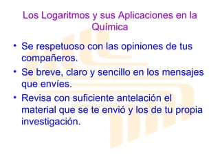 Los Logaritmos y sus Aplicaciones en la Química Se respetuoso con las opiniones de tus compañeros. Se breve, claro y sencillo en los mensajes que envíes. Revisa con suficiente antelación el material que se te envió y los de tu propia investigación. 