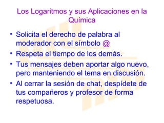 Los Logaritmos y sus Aplicaciones en la Química Solicita el derecho de palabra al moderador con el símbolo  @ Respeta el tiempo de los demás. Tus mensajes deben aportar algo nuevo, pero manteniendo el tema en discusión. Al cerrar la sesión de chat, despídete de tus compañeros y profesor de forma respetuosa. 