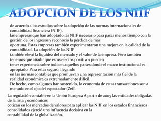 de acuerdo a los estudios sobre la adopción de las normas internacionales de
 contabilidad financiera (NIIF),
 las empresas que han adoptado las NIIF necesario para pasar menos tiempo con la
 gestión de los ingresos y reconoció la pérdida de más
 oportuna. Estas empresas también experimentaron una mejora en la calidad de la
 contabilidad. La adopción de las NIIF
 también elevó la liquidez del mercado y el valor de la empresa. Pero también
 tenemos que añadir que estos efectos positivos pueden
 tener experiencia sobre todo en aquellos países donde el marco institucional es
 apropiado. Para estar seguro, llegando
 en las normas contables que promuevan una representación más fiel de la
 realidad económica es extremadamente difícil.
 De hecho, como algunos han sostenido, la economía de estas transacciones son a
 menudo en el ojo del espectador (Zeff,
La regulación contable en la Unión Europea A partir de 2005 las entidades obligadas
de la lista y económicos
cotizan en los mercados de valores para aplicar las NIIF en los estados financieros
consolidados ejerció una influencia decisiva en la
contabilidad de la globalización.
 