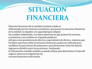 SITUACION
                  FINANCIERA
Situación financiera de la entidad económica dada es
influenciado por los recursos económicos, que poseen la estructura financiera
de la entidad, su liquidez y la capacidad para adoptar
los cambios ambientales. Los datos anteriores en que poseen los recursos
económicos y sus cambios en el pasado puede ser
útil para crear pronósticos de efectivo y equivalentes de efectivo, mientras que
los datos anteriores sobre la estructura financiera podría ser utilizado para
establecer las previsiones de préstamos y para determinar cómo los futuros
ingresos se dividirá entre los accionistas. Analizando
la información contable también se puede utilizar para determinar el éxito del
negocio estará en la adquisición de
recursos financieros adicionales.
 