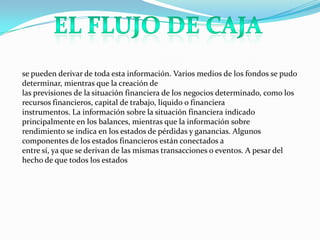 se pueden derivar de toda esta información. Varios medios de los fondos se pudo
determinar, mientras que la creación de
las previsiones de la situación financiera de los negocios determinado, como los
recursos financieros, capital de trabajo, líquido o financiera
instrumentos. La información sobre la situación financiera indicado
principalmente en los balances, mientras que la información sobre
rendimiento se indica en los estados de pérdidas y ganancias. Algunos
componentes de los estados financieros están conectados a
entre sí, ya que se derivan de las mismas transacciones o eventos. A pesar del
hecho de que todos los estados
 