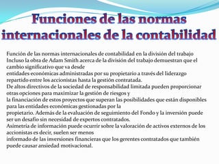 Función de las normas internacionales de contabilidad en la división del trabajo
Incluso la obra de Adam Smith acerca de la división del trabajo demuestran que el
cambio significativo que va desde
entidades económicas administradas por su propietario a través del liderazgo
repartido entre los accionistas hasta la gestión contratada.
De altos directivos de la sociedad de responsabilidad limitada pueden proporcionar
otras opciones para maximizar la gestión de riesgos y
la financiación de estos proyectos que superan las posibilidades que están disponibles
para las entidades económicas gestionadas por la
propietario. Además de la evaluación de seguimiento del Fondo y la inversión puede
ser un desafío sin necesidad de expertos contratados.
Asimetría de información puede ocurrir sobre la valoración de activos externos de los
accionistas es decir, suelen ser menos
informado de las inversiones financieras que los gerentes contratados que también
puede causar ansiedad motivacional.
 