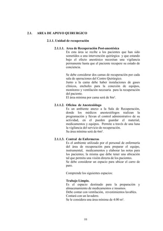 2.1.

AREA DE APOYO QUIRURGICO
2.1.1. Unidad de recuperación
2.1.1.1. Area de Recuperación Post-anestésica
En esta área se recibe a los pacientes que han sido
sometidos a una intervención quirúrgica y que estando
bajo el efecto anestésico necesitan una vigilancia
permanente hasta que el paciente recupere su estado de
conciencia.
Se debe considerar dos camas de recuperación por cada
sala de operaciones del Centro Quirúrgico.
Junto a la cama debe haber instalaciones de gases
clínicos, enchufes para la conexión de equipos,
monitoreo y ventilación necesaria para la recuperación
del paciente.
El área mínima por cama será de 8m².
2.1.1.2. Oficina de Anestesiólogo
Es un ambiente anexo a la Sala de Recuperación,
donde los médicos anestesiólogos realizan la
programación y llevan el control administrativo de su
actividad, en el pueden guardar el material,
medicamentos y equipos. Permite a través de una luna
la vigilancia del servicio de recuperación.
Su área mínima será de 6m².
2.1.1.3. Central de Enfermeras
Es el ambiente utilizado por el personal de enfermería
del área de recuperación para preparar el equipo,
instrumental, medicamentos y elaborar las notas para
los pacientes; la misma que debe tener una ubicación
tal que permita una visión directa de los pacientes.
Se debe considerar un espacio para ubicar el carro de
paro.
Comprende los siguientes espacios:
Trabajo Limpio.
Es el espacio destinado para la preparación y
almacenamiento de medicamentos e insumos.
Debe contar con ventilación, revestimientos lavables.
Contará con un lavadero.
Se le considera una área mínima de 4.00 m².

10

 
