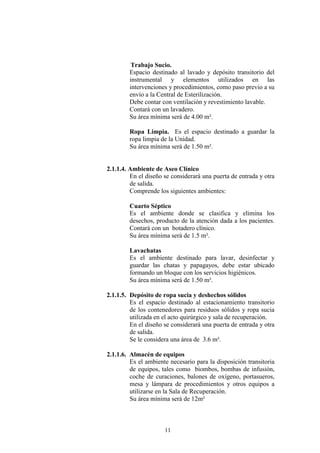Trabajo Sucio.
Espacio destinado al lavado y depósito transitorio del
instrumental y elementos utilizados en las
intervenciones y procedimientos, como paso previo a su
envío a la Central de Esterilización.
Debe contar con ventilación y revestimiento lavable.
Contará con un lavadero.
Su área mínima será de 4.00 m².
Ropa Limpia. Es el espacio destinado a guardar la
ropa limpia de la Unidad.
Su área mínima será de 1.50 m².

2.1.1.4. Ambiente de Aseo Clínico
En el diseño se considerará una puerta de entrada y otra
de salida.
Comprende los siguientes ambientes:
Cuarto Séptico
Es el ambiente donde se clasifica y elimina los
desechos, producto de la atención dada a los pacientes.
Contará con un botadero clínico.
Su área mínima será de 1.5 m².
Lavachatas
Es el ambiente destinado para lavar, desinfectar y
guardar las chatas y papagayos, debe estar ubicado
formando un bloque con los servicios higiénicos.
Su área mínima será de 1.50 m².
2.1.1.5. Depósito de ropa sucia y deshechos sólidos
Es el espacio destinado al estacionamiento transitorio
de los contenedores para residuos sólidos y ropa sucia
utilizada en el acto quirúrgico y sala de recuperación.
En el diseño se considerará una puerta de entrada y otra
de salida.
Se le considera una área de 3.6 m².
2.1.1.6. Almacén de equipos
Es el ambiente necesario para la disposición transitoria
de equipos, tales como biombos, bombas de infusión,
coche de curaciones, balones de oxígeno, portasueros,
mesa y lámpara de procedimientos y otros equipos a
utilizarse en la Sala de Recuperación.
Su área mínima será de 12m²

11

 