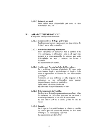 2.1.1.7. Baños de personal
Estos deben estar diferenciados por sexo, su área
mínima será de 2.5m

2.1.2.

AREA DE VESTUARIOS Y ASEO
Comprende los siguientes ambientes:
2.1.2.1. Almacenamiento de Ropa Quirúrgica
Puede considerarse un espacio, con una área mínima de
1.50m², anexo a los vestuarios.
2.1.2.2. Vestuarios Médicos y de Personal
Estos vestuarios son exclusivos para el cambio de la
ropa quirúrgica, su ubicación será en el lugar mas
cercano a la zona restringida, los mismos que serán
diferenciados por sexo y contaran con duchas y
lavatorio.
Su área mínima será de 8m².
2.1.2.3. Ambiente de Aseo de las Salas de Operaciones
Es el ambiente destinado al depósito del carro porta
materiales de limpieza exclusivo para la limpieza de la
salas de operaciones al término de cada intervención
quirúrgica.
Asimismo, en este ambiente se debe disponer de la
instalación de una refrigeradora para guardar
transitoriamente las piezas anatómicas.
Debe contar con buena ventilación .
Se considera un espacio mínimo de 6m².
2.1.2.4. Estacionamiento de Camillas
Es el espacio destinado para estacionar camillas y sillas
de ruedas en las cuales han ingresado los pacientes y
mientras permanecen en las salas de operaciones.
Su área será de 2.00 m² x camilla y 0.50 por silla de
ruedas
2.1.2.5. Transfer
Es el espacio de transición donde se efectúa el cambio
de camilla para el acceso del paciente del área semi
restringida a la restringida y viceversa.
Su área mínima será de 7.20 m²

12

 