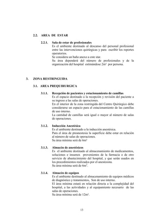 2.2.

AREA DE ESTAR
2.2.1.

3.

Sala de estar de profesionales
Es el ambiente destinado al descanso del personal profesional
entre las intervenciones quirúrgicas y para escribir los reportes
operatorios.
Se considera un baño anexo a este star.
Su área dependerá del número de profesionales y de la
organización del hospital estimándose 2m² por persona.

ZONA RESTRINGUIDA
3.1. AREA PREQUIRURGICA
3.1.1.

Recepción de pacientes y estacionamiento de camillas
Es el espacio destinado a la recepción y revisión del paciente a
su ingreso a las salas de operaciones.
En el interior de la zona restringida del Centro Quirúrgico debe
considerarse un espacio para el estacionamiento de las camillas
de uso interno.
La cantidad de camillas será igual o mayor al número de salas
de operaciones.

3.1.2.

Inducción Anestésica
Es el ambiente destinado a la inducción anestésica.
Para el área de preanestesia la superficie debe estar en relación
al número de salas de operaciones.
Su área mínima será de 6m²

3.1.3.

Almacén de anestésicos
Es el ambiente destinado al almacenamiento de medicamentos,
soluciones e insumos provenientes de la farmacia o de otro
servicio de abastecimiento del hospital, y que serán usados en
los procedimientos realizados por el anestesista.
Su área mínima será de 6m2.

3.1.4.

Almacén de equipos
Es el ambiente destinado al almacenamiento de equipos médicos
de diagnóstico y tratamientos, Son de uso interno.
El área mínima estará en relación directa a la complejidad del
hospital, a las actividades y al equipamiento necesario de las
salas de operaciones.
Su área mínima será de 12m².

13

 