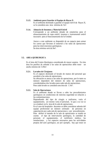 3.1.5.

Ambiente para Guardar el Equipo de Rayos X
Es el ambiente destinado a guardar el equipo móvil de Rayos X,
se le considera una área mínima de 3m².

3.1.6.

Almacén de Insumos y Material Estéril
Corresponde a un ambiente dotado de estanterías para el
almacenamiento de ropa estéril, insumos e instrumental estéril
necesario para el funcionamiento de la Unidad.
Anexo a este ambiente se dispondrá de un espacio para armar
los carros que llevaran el material a las salas de operaciones
para las intervenciones quirúrgicas.
Su área mínima será de 8m².

3.2. AREA QUIRURGICA
Es el área del Centro Quirúrgico considerada de mayor asepsia. En ésta
área los pasillos de entrada a las salas de operaciones debe tener un
ancho mínimo de 3.20m².
3.2.1.

Lavados de Cirujanos
Es el espacio destinado al lavado de manos del personal que
accederá a las salas de operaciones.
Su ubicación es anexa a las salas de operaciones, por lo tanto su
número dependerá del número de salas de operaciones,
considerándose dos lavados para cada sala de operaciones.
Para cada lavado se considera una área de 1.5m².

3.2.2.

Sala de Operaciones
Es el ambiente donde se llevan a cabo los procedimientos
quirúrgicos en condiciones de máxima seguridad en relación a
las contaminaciones.
Dependiendo del tipo de cirugía a realizarse, varia el
equipamiento, así mismo varia el personal, lo que a su vez se
va a traducir en la área de la sala de operaciones.
En el caso de hospitales docentes se debe considerar además del
equipo profesional un número estimado de personas en
capacitación por cada sala de operaciones y por procedimiento.
Para definir el tamaño de la sala de operaciones se tendrá en
cuenta el tipo de intervención quirúrgica, la cantidad de
personal, el equipamiento, el mobiliario médico, las
instalaciones, y los espacios necesarios para las actividades
propias del acto quirúrgico, así por ejemplo, hay que tener en

14

 