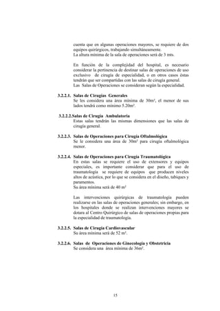 cuenta que en algunas operaciones mayores, se requiere de dos
equipos quirúrgicos, trabajando simultáneamente.
La altura mínima de la sala de operaciones será de 3 mts.
En función de la complejidad del hospital, es necesario
considerar la pertinencia de destinar salas de operaciones de uso
exclusivo de cirugía de especialidad, o en otros casos éstas
tendrán que ser compartidas con las salas de cirugía general.
Las Salas de Operaciones se consideran según la especialidad.
3.2.2.1. Salas de Cirugías Generales
Se les considera una área mínima de 30m², el menor de sus
lados tendrá como mínimo 5.20m².
3.2.2.2.Salas de Cirugía Ambulatoria
Estas salas tendrán las mismas dimensiones que las salas de
cirugía general.
3.2.2.3. Salas de Operaciones para Cirugía Oftalmológica
Se le considera una área de 30m² para cirugía oftalmológica
menor.
3.2.2.4. Salas de Operaciones para Cirugía Traumatológica
En estas salas se requiere el uso de extensores y equipos
especiales, es importante considerar que para el uso de
traumatología se requiere de equipos que producen niveles
altos de acústica, por lo que se considera en el diseño, tabiques y
paramentos.
Su área mínima será de 40 m²
Las intervenciones quirúrgicas de traumatología pueden
realizarse en las salas de operaciones generales; sin embargo, en
los hospitales donde se realizan intervenciones mayores se
dotara al Centro Quirúrgico de salas de operaciones propias para
la especialidad de traumatología.
3.2.2.5. Salas de Cirugía Cardiovascular
Su área mínima será de 52 m².
3.2.2.6. Salas de Operaciones de Ginecología y Obstetricia
Se considera una área mínima de 36m².

15

 