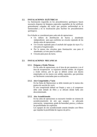 2.2.

INSTALACIONES ELÉCTRICAS
La iluminación requerida en los procedimientos quirúrgicos hacen
necesario disponer de lámparas especiales regulables de luz artificial,
generalmente colgadas del techo que permita uniformidad en la
luminosidad y en la localización para facilitar los procedimientos
quirúrgicos.
En el diseño se considerará para cada sala de operaciones:
• Un tablero de distribución de fuerza y alumbrado
independiente para que conforme un circuito separado de las
demás salas de operaciones.
• Un Circuito separado para el enchufe del equipo de rayos X y
otro para el negatoscopio.
• Por lo menos dos circuitos para iluminación: uno para el
alumbrado y el otro para la cialítica.
• Circuito para pozo de tierra.

2.3.

INSTALACIONES MECANICAS
2.3.1. Oxígeno y Oxido Nitroso
En las salas de operaciones, en el área de pre anestesia y en el
área de recuperación se requieren instalar salidas de oxígeno
y óxido nitroso, por lo que se deberá contar con ductos
empotrados en los muros con salidas especiales, que permitan
ser fácilmente conectadas para su utilización.
2.3.2. Aire Comprimido y Vacío
En las Salas de Operaciones se debe instalar por lo menos dos
puntos de succión de vació.
El aire comprimido deberá ser limpio y seco y el compresor
debe estar dotado de filtro y se ubicará donde halla aire
descontaminado.
2.3.2. Aire Acondicionado
En las salas de operaciones es necesario instalar un sistema de
acondicionamiento de aire que asegure
su adecuada
renovación, temperatura, grado de humedad, pureza, y reduzca
las posibilidades de explosión.
Los equipos de aire acondicionado estarán dotados con filtros
que impidan la posibilidad de ingreso de polvo.

__________________________

23

 