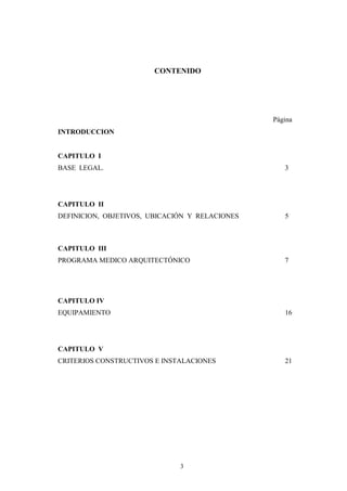 CONTENIDO

Página
INTRODUCCION

CAPITULO I
BASE LEGAL.

3

CAPITULO II
DEFINICION, OBJETIVOS, UBICACIÓN Y RELACIONES

5

CAPITULO III
PROGRAMA MEDICO ARQUITECTÓNICO

7

CAPITULO IV
EQUIPAMIENTO

16

CAPITULO V
CRITERIOS CONSTRUCTIVOS E INSTALACIONES

3

21

 