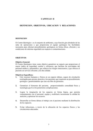 CAPITULO II
DEFINICION, OBJETIVOS, UBICACION Y RELACIONES

DEFINICION
El Centro Quirúrgico es el conjunto de ambientes, cuya función gira alrededor de las
salas de operaciones y que proporciona al equipo quirúrgico las facilidades
necesarias para efectuar procedimientos quirúrgicos en forma eficaz, eficiente y en
condiciones de máxima seguridad con respecto a contaminaciones.

OBJETIVOS
Objetivo General:
El Centro Quirúrgico tiene como objetivo garantizar un espacio que proporcione el
mayor índice de seguridad, confort y eficiencia, que faciliten las actividades del
personal médico y paramédico, que reduzca los riesgos innecesarios y que ofrezca al
paciente un servicio eficiente y de alta calidad.
Objetivos Específicos:
Unir recursos humanos y físicos en un espacio idóneo, seguro de circulación
1.
restringida para prestar atención a los pacientes que requieran un procedimiento
quirúrgico garantizándoles que éste sea libre de gérmenes.
2.

Garantizar el bienestar del paciente, proporcionándole comodidad física y
tecnología que le evite posteriores complicaciones.

3.

Lograr la integración de los espacios en forma lógica, que permita
conjuntamente con el personal, equipo y mobiliario incrementar la calidad de
atención y optimizar los recursos.

4.

Desarrollar en forma idónea el trabajo con el paciente mediante la distribución
de los espacios.

5.

Evitar infecciones, a través de la ubicación de los espacios físicos y las
circulaciones adecuadas.

5

 