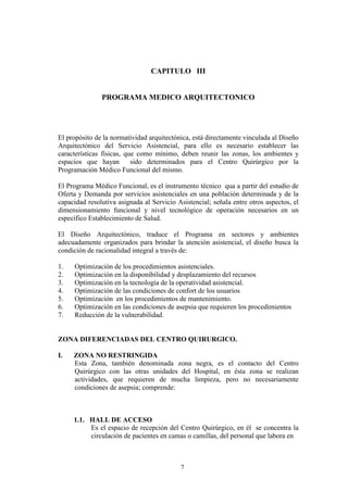 CAPITULO III

PROGRAMA MEDICO ARQUITECTONICO

El propósito de la normatividad arquitectónica, está directamente vinculada al Diseño
Arquitectónico del Servicio Asistencial, para ello es necesario establecer las
características físicas, que como mínimo, deben reunir las zonas, los ambientes y
espacios que hayan
sido determinados para el Centro Quirúrgico por la
Programación Médico Funcional del mismo.
El Programa Médico Funcional, es el instrumento técnico qua a partir del estudio de
Oferta y Demanda por servicios asistenciales en una población determinada y de la
capacidad resolutiva asignada al Servicio Asistencial; señala entre otros aspectos, el
dimensionamiento funcional y nivel tecnológico de operación necesarios en un
específico Establecimiento de Salud.
El Diseño Arquitectónico, traduce el Programa en sectores y ambientes
adecuadamente organizados para brindar la atención asistencial, el diseño busca la
condición de racionalidad integral a través de:
1.
2.
3.
4.
5.
6.
7.

Optimización de los procedimientos asistenciales.
Optimización en la disponibilidad y desplazamiento del recursos
Optimización en la tecnología de la operatividad asistencial.
Optimización de las condiciones de confort de los usuarios
Optimización en los procedimientos de mantenimiento.
Optimización en las condiciones de asepsia que requieren los procedimientos
Reducción de la vulnerabilidad.

ZONA DIFERENCIADAS DEL CENTRO QUIRURGICO.
I.

ZONA NO RESTRINGIDA
Esta Zona, también denominada zona negra, es el contacto del Centro
Quirúrgico con las otras unidades del Hospital, en ésta zona se realizan
actividades, que requieren de mucha limpieza, pero no necesariamente
condiciones de asepsia; comprende:

1.1. HALL DE ACCESO
Es el espacio de recepción del Centro Quirúrgico, en él se concentra la
circulación de pacientes en camas o camillas, del personal que labora en

7

 