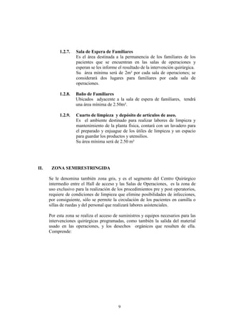 1.2.7.

1.2.8.

Baño de Familiares
Ubicados adyacente a la sala de espera de familiares, tendrá
una área mínima de 2.50m².

1.2.9.

II.

Sala de Espera de Familiares
Es el área destinada a la permanencia de los familiares de los
pacientes que se encuentran en las salas de operaciones y
esperan se les informe el resultado de la intervención quirúrgica.
Su área mínima será de 2m² por cada sala de operaciones; se
considerará dos lugares para familiares por cada sala de
operaciones.

Cuarto de limpieza y depósito de artículos de aseo.
Es el ambiente destinado para realizar labores de limpieza y
mantenimiento de la planta física, contará con un lavadero para
el preparado y enjuague de los útiles de limpieza y un espacio
para guardar los productos y utensilios.
Su área mínima será de 2.50 m²

ZONA SEMIRESTRINGIDA
Se le denomina también zona gris, y es el segmento del Centro Quirúrgico
intermedio entre el Hall de acceso y las Salas de Operaciones, es la zona de
uso exclusivo para la realización de los procedimientos pre y post operatorios,
requiere de condiciones de limpieza que elimine posibilidades de infecciones,
por consiguiente, sólo se permite la circulación de los pacientes en camilla o
sillas de ruedas y del personal que realizará labores asistenciales.
Por esta zona se realiza el acceso de suministros y equipos necesarios para las
intervenciones quirúrgicas programadas, como también la salida del material
usado en las operaciones, y los desechos orgánicos que resulten de ella.
Comprende:

9

 